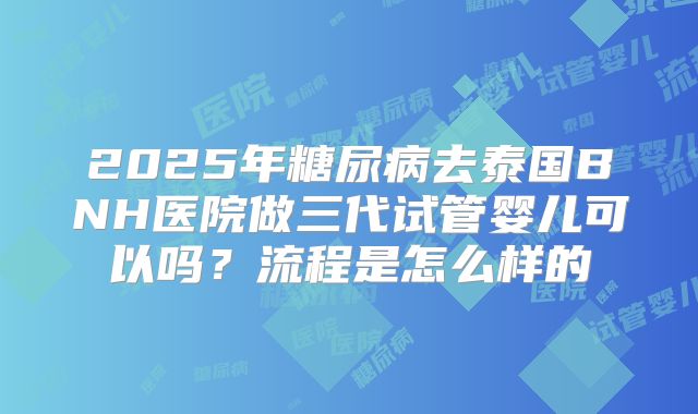 2025年糖尿病去泰国BNH医院做三代试管婴儿可以吗？流程是怎么样的