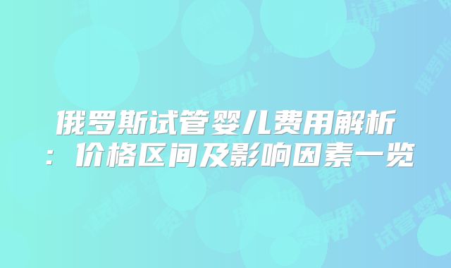 俄罗斯试管婴儿费用解析：价格区间及影响因素一览