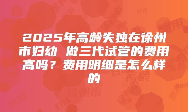 2025年高龄失独在徐州市妇幼 做三代试管的费用高吗？费用明细是怎么样的