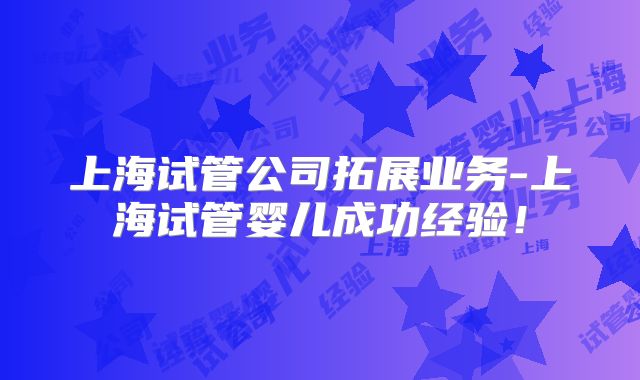 上海试管公司拓展业务-上海试管婴儿成功经验！