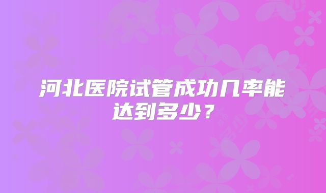 河北医院试管成功几率能达到多少?