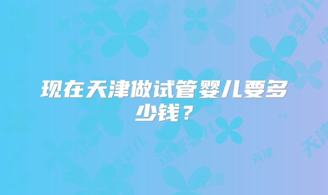 现在天津做试管婴儿要多少钱？