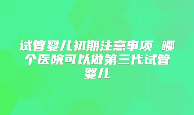 试管婴儿初期注意事项 哪个医院可以做第三代试管婴儿