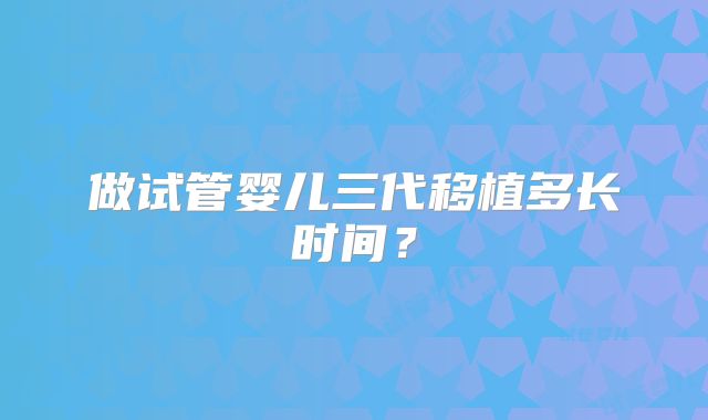 做试管婴儿三代移植多长时间？