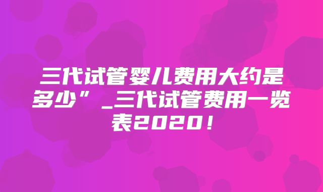 三代试管婴儿费用大约是多少”_三代试管费用一览表2020！