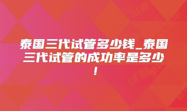 泰国三代试管多少钱_泰国三代试管的成功率是多少!