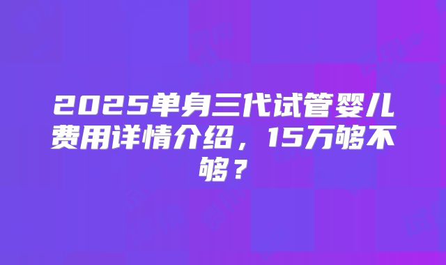 2025单身三代试管婴儿费用详情介绍，15万够不够？
