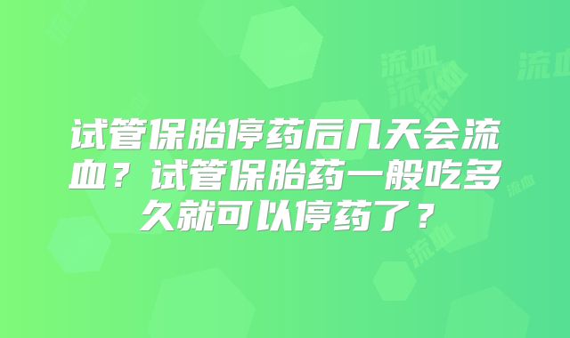 试管保胎停药后几天会流血？试管保胎药一般吃多久就可以停药了？