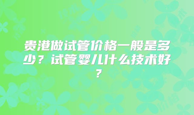 贵港做试管价格一般是多少?试管婴儿什么技术好?