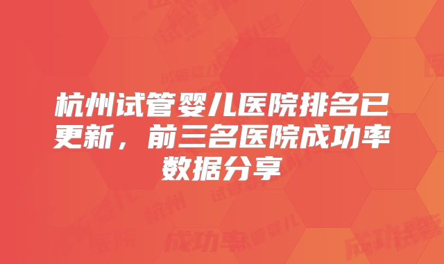 杭州试管婴儿医院排名已更新,前三名医院成功率数据分享