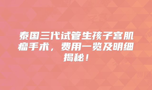 泰国三代试管生孩子宫肌瘤手术，费用一览及明细揭秘！