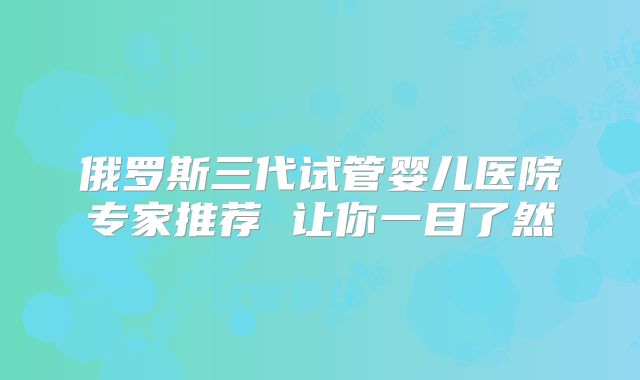 俄罗斯三代试管婴儿医院专家推荐 让你一目了然