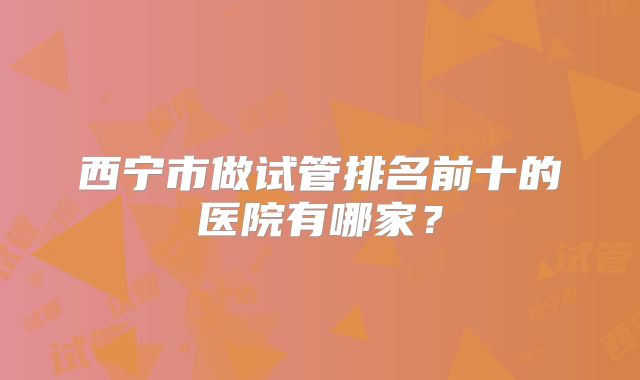 西宁市做试管排名前十的医院有哪家？