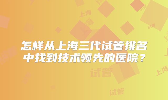 怎样从上海三代试管排名中找到技术领先的医院？