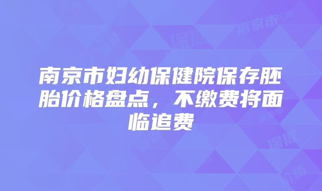 南京市妇幼保健院保存胚胎价格盘点，不缴费将面临追费
