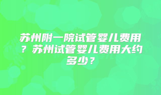 苏州附一院试管婴儿费用？苏州试管婴儿费用大约多少？