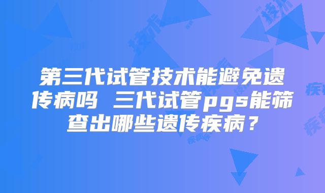 第三代试管技术能避免遗传病吗 三代试管pgs能筛查出哪些遗传疾病?