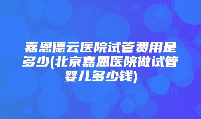 嘉恩德云医院试管费用是多少(北京嘉恩医院做试管婴儿多少钱)