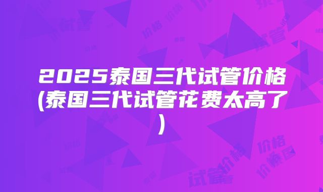 2025泰国三代试管价格(泰国三代试管花费太高了)