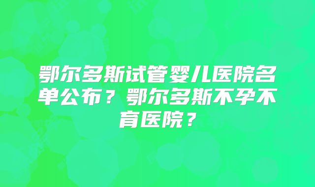 鄂尔多斯试管婴儿医院名单公布?鄂尔多斯不孕不育医院?