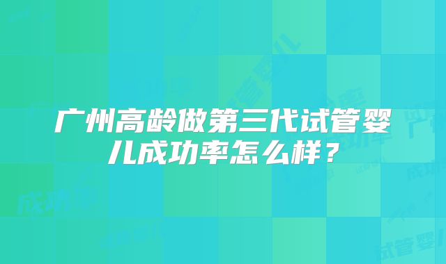 广州高龄做第三代试管婴儿成功率怎么样?
