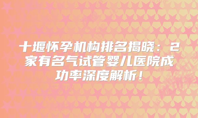 十堰怀孕机构排名揭晓:2家有名气试管婴儿医院成功率深度解析!