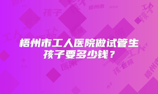 梧州市工人医院做试管生孩子要多少钱?