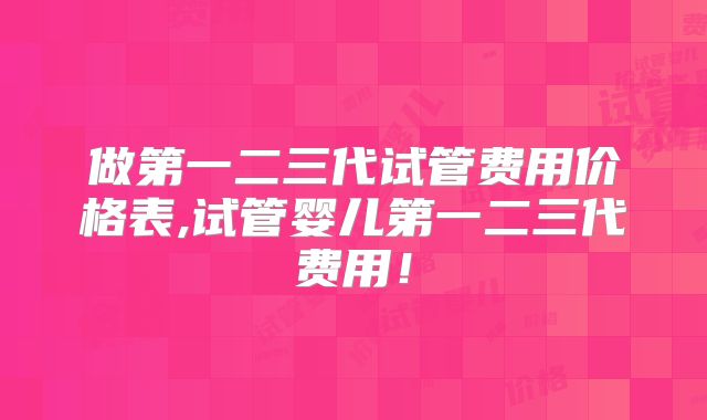 做第一二三代试管费用价格表,试管婴儿第一二三代费用!