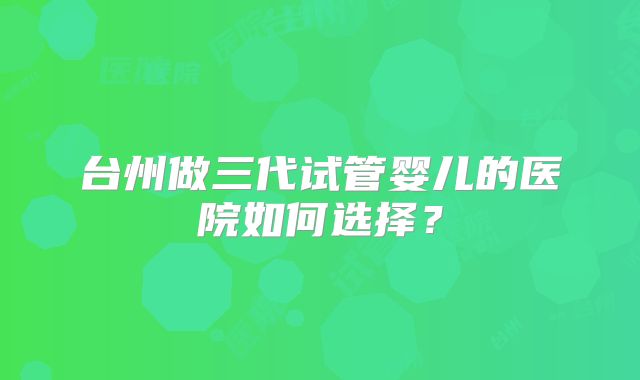 台州做三代试管婴儿的医院如何选择？