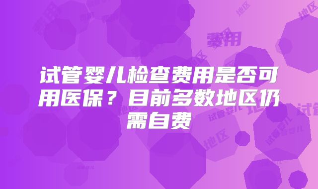 试管婴儿检查费用是否可用医保?目前多数地区仍需自费