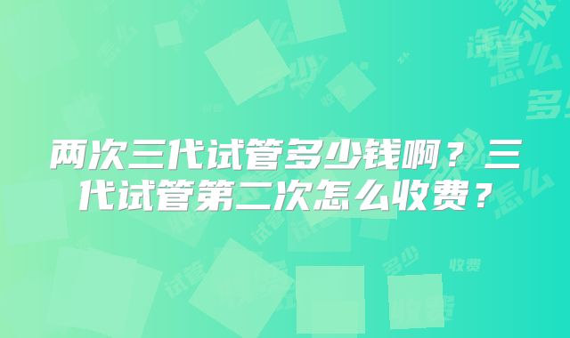 两次三代试管多少钱啊?三代试管第二次怎么收费?