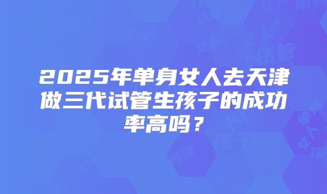 2025年单身女人去天津做三代试管生孩子的成功率高吗？