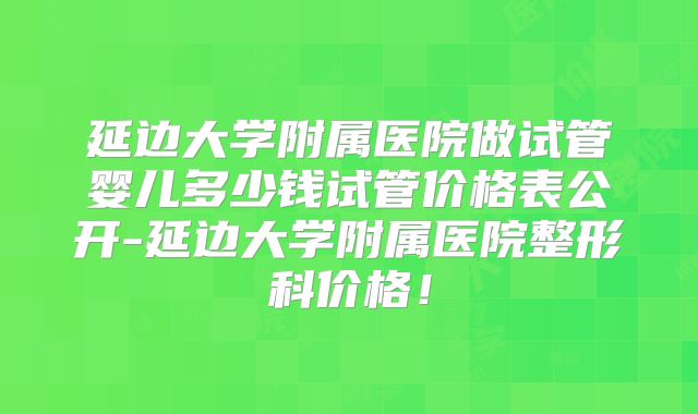 延边大学附属医院做试管婴儿多少钱试管价格表公开-延边大学附属医院整形科价格！