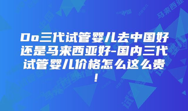 Do三代试管婴儿去中国好还是马来西亚好-国内三代试管婴儿价格怎么这么贵!