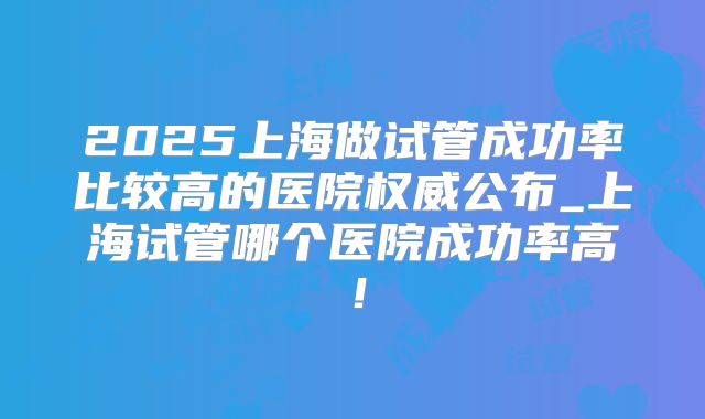 2025上海做试管成功率比较高的医院权威公布_上海试管哪个医院成功率高!