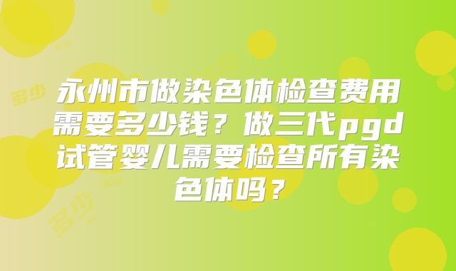 永州市做染色体检查费用需要多少钱?做三代pgd试管婴儿需要检查所有染色体吗?