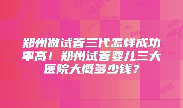郑州做试管三代怎样成功率高！郑州试管婴儿三大医院大概多少钱？