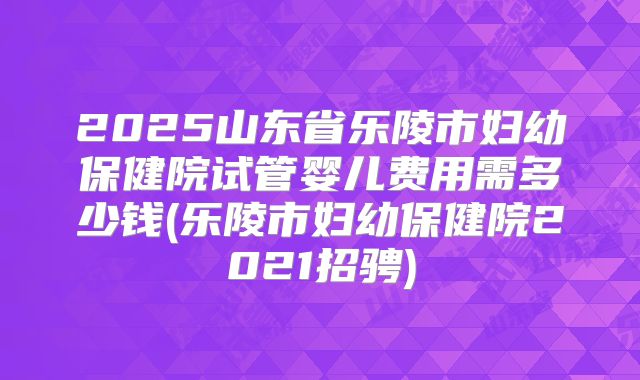 2025山东省乐陵市妇幼保健院试管婴儿费用需多少钱(乐陵市妇幼保健院2021招骋)