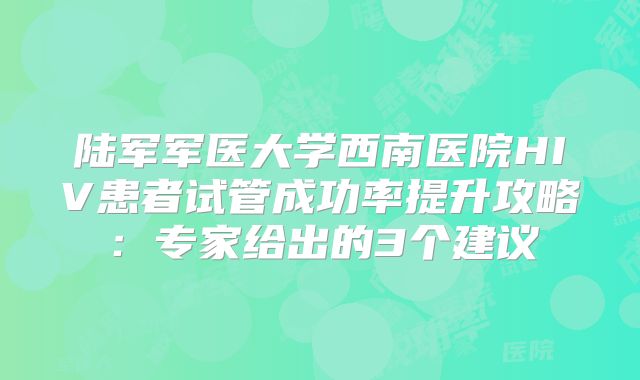 陆军军医大学西南医院HIV患者试管成功率提升攻略:专家给出的3个建议