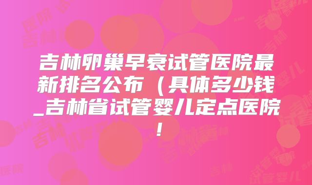 吉林卵巢早衰试管医院最新排名公布(具体多少钱_吉林省试管婴儿定点医院!