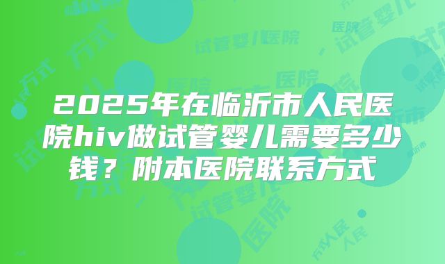 2025年在临沂市人民医院hiv做试管婴儿需要多少钱？附本医院联系方式