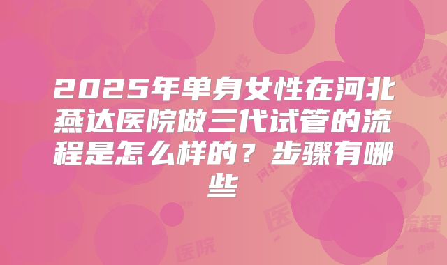 2025年单身女性在河北燕达医院做三代试管的流程是怎么样的?步骤有哪些