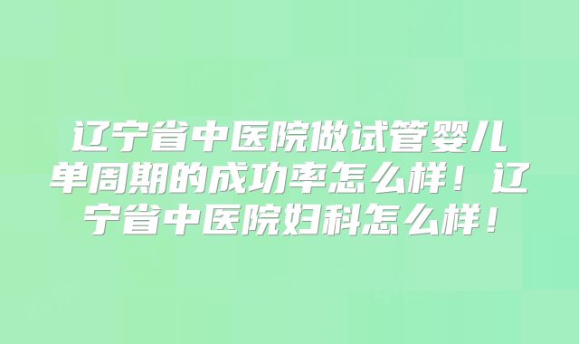 辽宁省中医院做试管婴儿单周期的成功率怎么样！辽宁省中医院妇科怎么样！