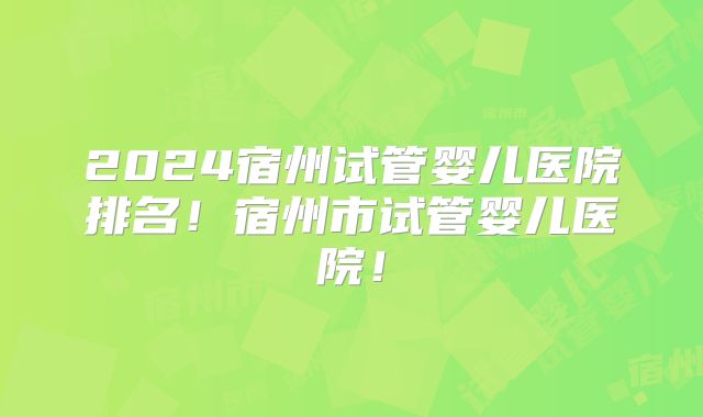 2024宿州试管婴儿医院排名！宿州市试管婴儿医院！