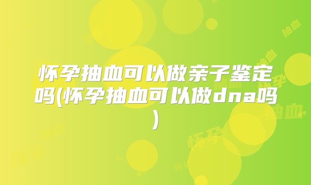 怀孕抽血可以做亲子鉴定吗(怀孕抽血可以做dna吗)