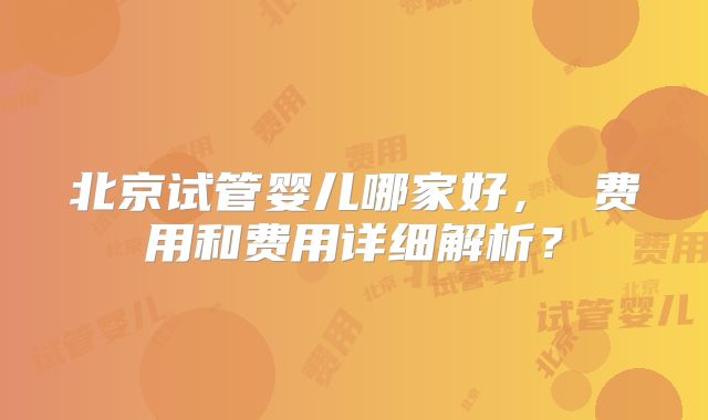 北京试管婴儿哪家好， 费用和费用详细解析？