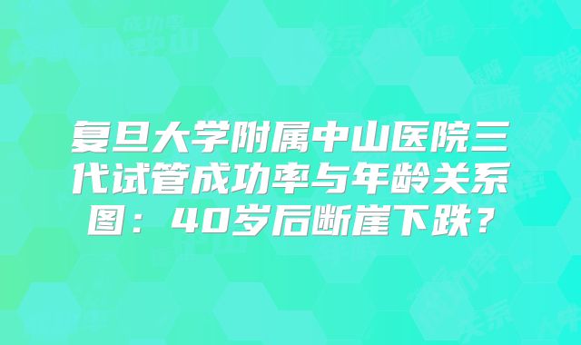 复旦大学附属中山医院三代试管成功率与年龄关系图：40岁后断崖下跌？
