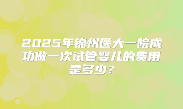 2025年锦州医大一院成功做一次试管婴儿的费用是多少?