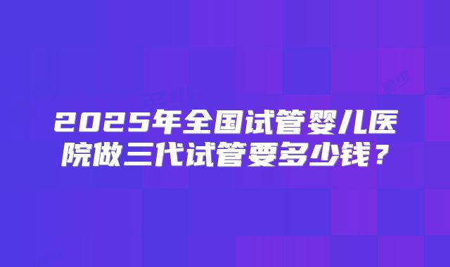 2025年全国试管婴儿医院做三代试管要多少钱？