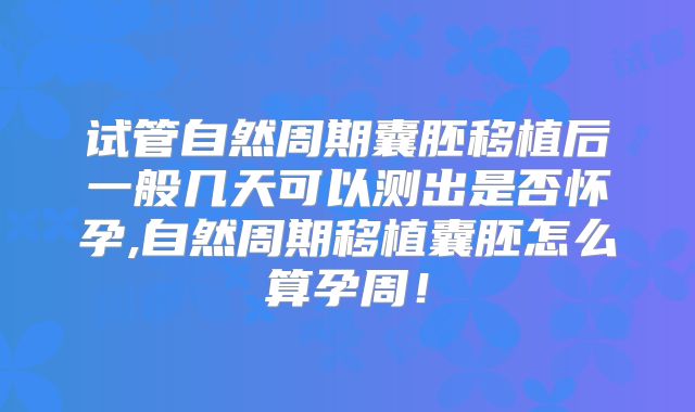 试管自然周期囊胚移植后一般几天可以测出是否怀孕,自然周期移植囊胚怎么算孕周!